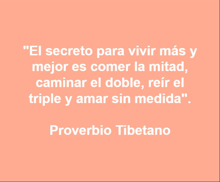 EI secreto para vivir más y mejor es comer la mitad, caminar el doble, reír el triple y amar sin medida. Proverbio Tibetano EI secreto para vivir más y mejor es comer la mitad, caminar el doble, reír el triple y amar sin medida. Proverbio Tibetano