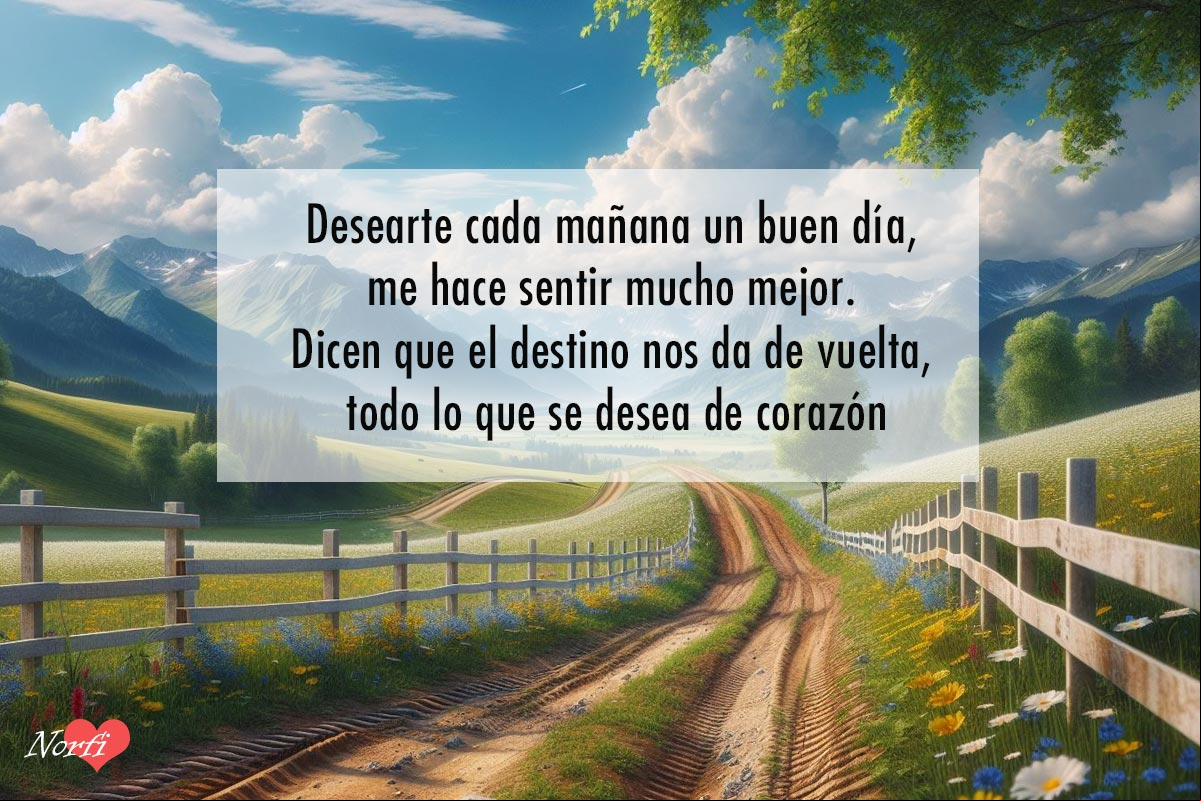 Desearte cada mañana un buen día, me hace sentir mucho mejor. Dicen que el destino nos da de vuelta, todo lo que se desea de corazón Camino que se aleja entre flores, prado verde y cerca blanca de madera, a lo lejos montañas y fondo cielo azul